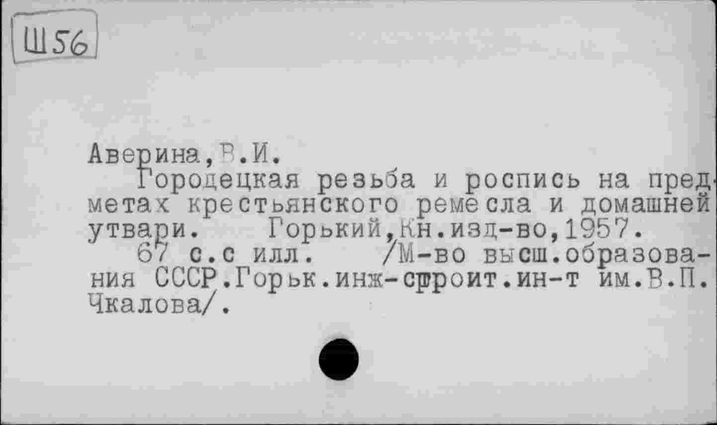 ﻿|ül5è]
Аверина,В.И.
Городецкая резьба и роспись на пред метах крестьянского ремесла и домашней утвари. Горький,Кн.изд-во,1957.
67 с.с илл. /М-во высш.образования СССР.Горьк.инж-срроит.ин-т им.В.П. Чкалова/.